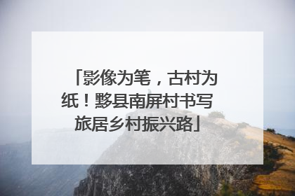 影像为笔，古村为纸！黟县南屏村书写旅居乡村振兴路