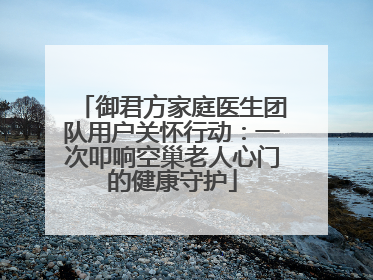 御君方家庭医生团队用户关怀行动：一次叩响空巢老人心门的健康守护