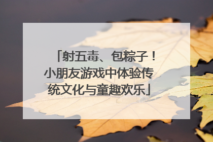 射五毒、包粽子！小朋友游戏中体验传统文化与童趣欢乐
