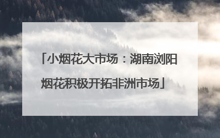 小烟花大市场：湖南浏阳烟花积极开拓非洲市场