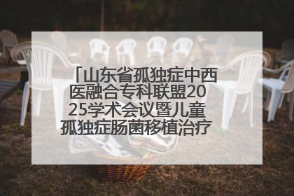 山东省孤独症中西医融合专科联盟2025学术会议暨儿童孤独症肠菌移植治疗技术培训举办