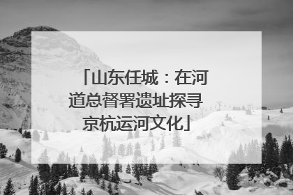 山东任城：在河道总督署遗址探寻京杭运河文化