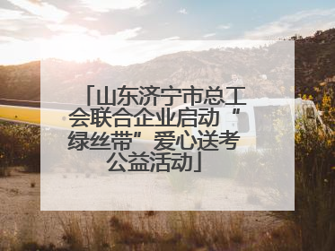 山东济宁市总工会联合企业启动“绿丝带”爱心送考公益活动