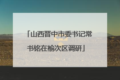山西晋中市委书记常书铭在榆次区调研