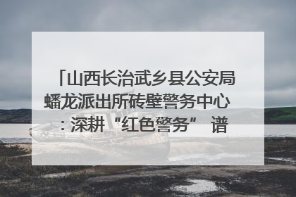 山西长治武乡县公安局蟠龙派出所砖壁警务中心：深耕“红色警务” 谱写“平安答卷”