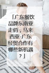 广东餐饮品牌东南亚走俏，马来西亚-广东经贸合作有哪些新机遇？