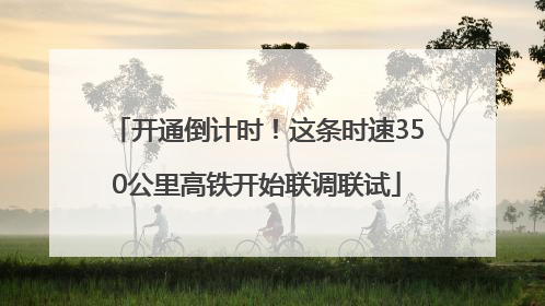 开通倒计时！这条时速350公里高铁开始联调联试