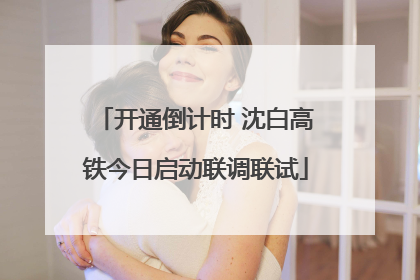 开通倒计时 沈白高铁今日启动联调联试