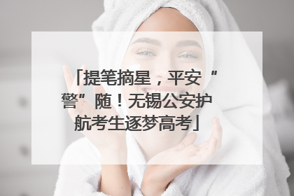提笔摘星，平安“警”随！无锡公安护航考生逐梦高考