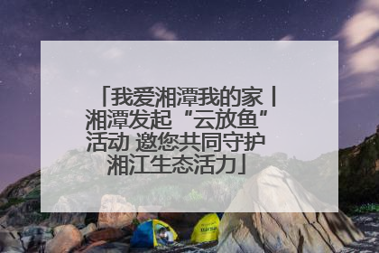 我爱湘潭我的家丨湘潭发起“云放鱼”活动 邀您共同守护湘江生态活力