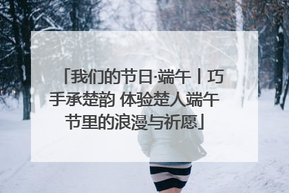 我们的节日·端午丨巧手承楚韵 体验楚人端午节里的浪漫与祈愿