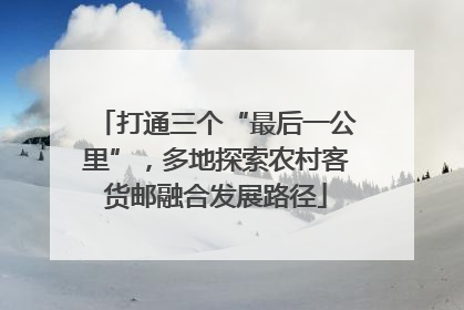 打通三个“最后一公里”，多地探索农村客货邮融合发展路径