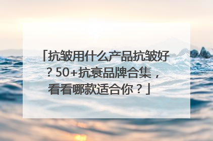 抗皱用什么产品抗皱好？50+抗衰品牌合集，看看哪款适合你？