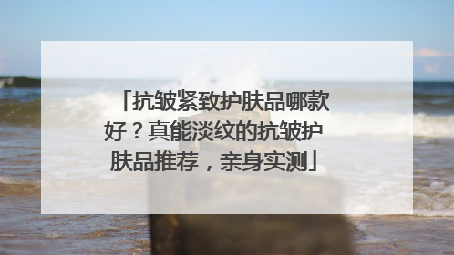 抗皱紧致护肤品哪款好？真能淡纹的抗皱护肤品推荐，亲身实测