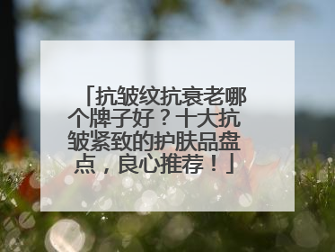 抗皱纹抗衰老哪个牌子好？十大抗皱紧致的护肤品盘点，良心推荐！