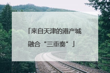 来自天津的港产城融合“三重奏”