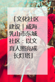 文化社区建设｜威海乳山市东城社区：以文育人照亮成长灯塔