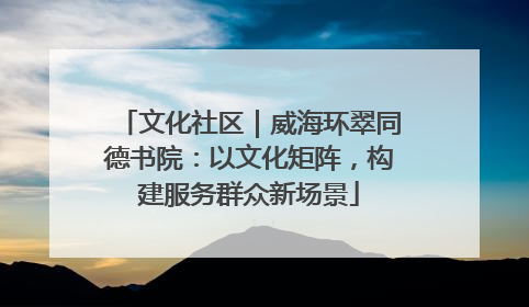 文化社区｜威海环翠同德书院：以文化矩阵，构建服务群众新场景