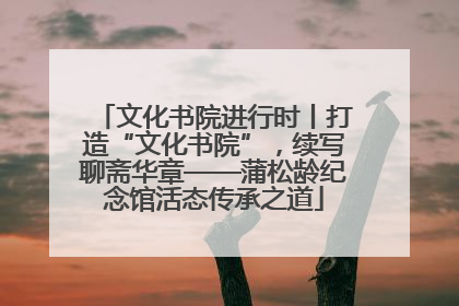 文化书院进行时丨打造“文化书院”，续写聊斋华章——蒲松龄纪念馆活态传承之道