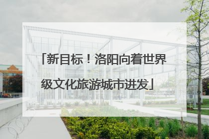 新目标！洛阳向着世界级文化旅游城市进发