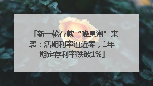 新一轮存款“降息潮”来袭：活期利率逼近零，1年期定存利率跌破1%