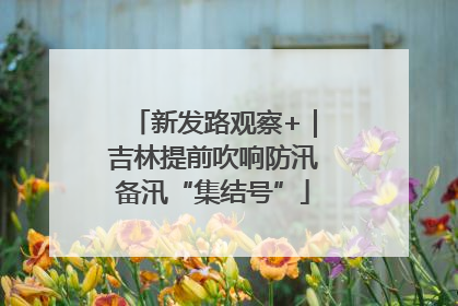 新发路观察+｜吉林提前吹响防汛备汛“集结号”