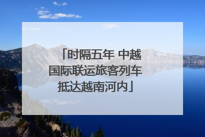 时隔五年 中越国际联运旅客列车抵达越南河内