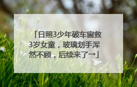 日照3少年破车窗救3岁女童，玻璃划手浑然不顾，后续来了→