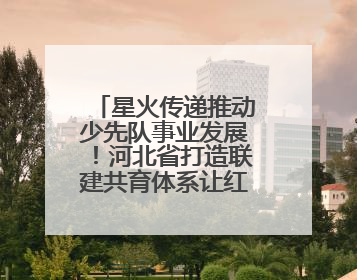 星火传递推动少先队事业发展！河北省打造联建共育体系让红领巾更鲜艳