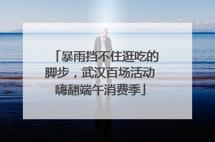 暴雨挡不住逛吃的脚步，武汉百场活动嗨翻端午消费季