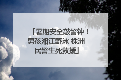 暑期安全敲警钟！男孩湘江野泳 株洲民警生死救援