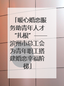 暖心婚恋服务助青年人才“扎根”——滨州市总工会为青年职工搭建婚恋幸福阶梯