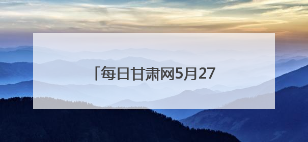 每日甘肃网5月27日甘肃热点新闻回顾