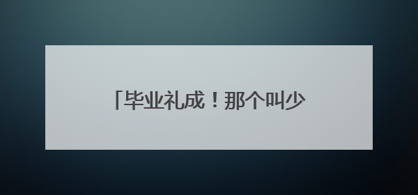 毕业礼成！那个叫少年军校的地方 学校祝人和少年们前程似锦