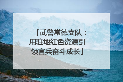 武警常德支队：用驻地红色资源引领官兵奋斗成长