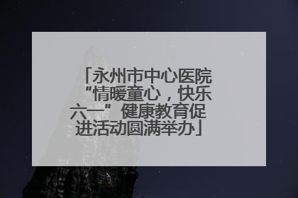 永州市中心医院“情暖童心，快乐六一”健康教育促进活动圆满举办