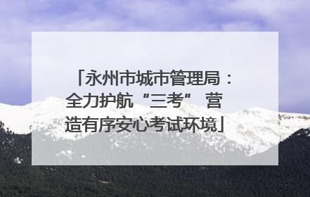 永州市城市管理局：全力护航“三考” 营造有序安心考试环境