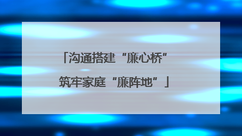沟通搭建“廉心桥” 筑牢家庭“廉阵地”