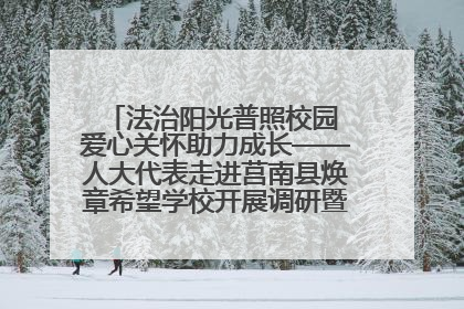法治阳光普照校园 爱心关怀助力成长——人大代表走进莒南县焕章希望学校开展调研暨普法宣传活动