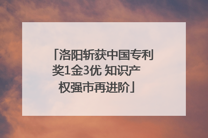洛阳斩获中国专利奖1金3优 知识产权强市再进阶