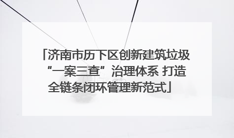 济南市历下区创新建筑垃圾“一案三查”治理体系 打造全链条闭环管理新范式
