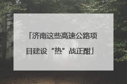 济南这些高速公路项目建设“热”战正酣