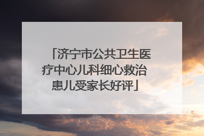 济宁市公共卫生医疗中心儿科细心救治患儿受家长好评