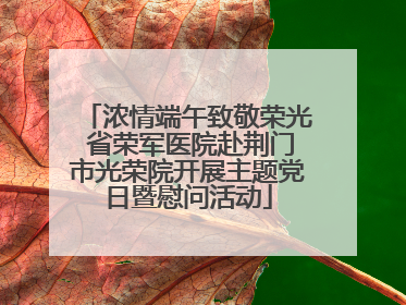 浓情端午致敬荣光 省荣军医院赴荆门市光荣院开展主题党日暨慰问活动