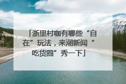 浙里村咖有哪些“自在”玩法，来潮新闻“吃货圈”秀一下