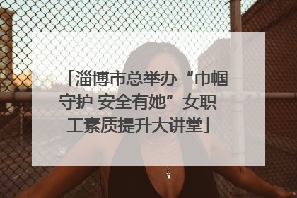 淄博市总举办“巾帼守护 安全有她”女职工素质提升大讲堂