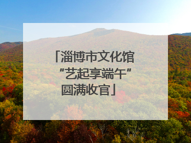 淄博市文化馆“艺起享端午”圆满收官