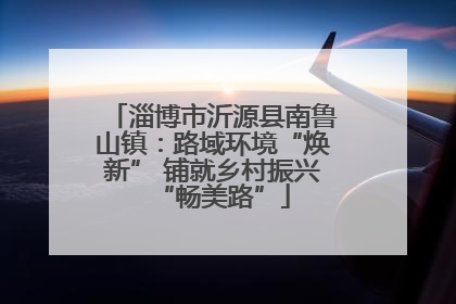 淄博市沂源县南鲁山镇：路域环境“焕新” 铺就乡村振兴“畅美路”