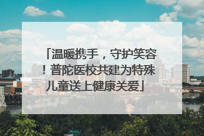 温暖携手，守护笑容！普陀医校共建为特殊儿童送上健康关爱