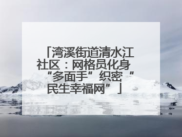 湾溪街道清水江社区：网格员化身“多面手”织密“民生幸福网”